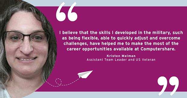 I believe that the skills I developed in the military, such as being flexible, able to quickly adjust and overcome challenges, have helped me to make the most of the career opportunities available at Compushare. - Kristien Meiman, Assistant Team Leader and US Veteran